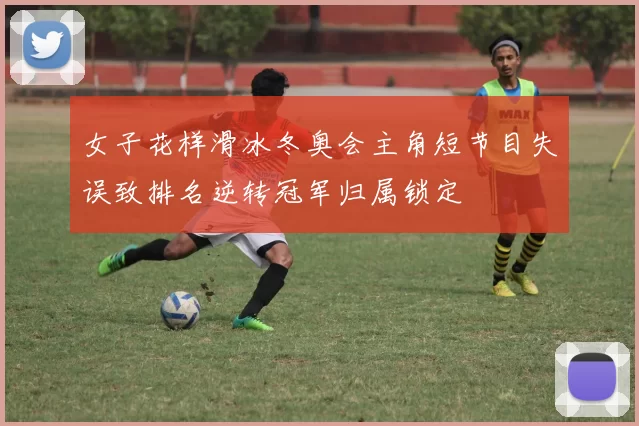 女子花样滑冰冬奥会主角短节目失误致排名逆转冠军归属锁定