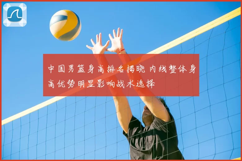 中国男篮身高排名揭晓 内线整体身高优势明显影响战术选择