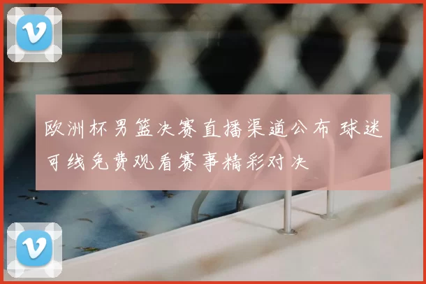欧洲杯男篮决赛直播渠道公布 球迷可线免费观看赛事精彩对决