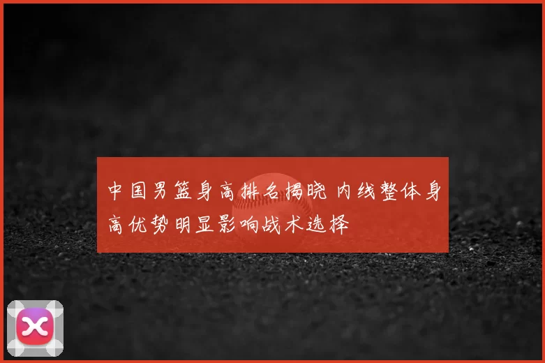 中国男篮身高排名揭晓 内线整体身高优势明显影响战术选择