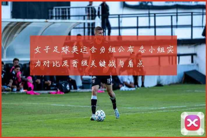 女子足球奥运会分组公布 各小组实力对比及晋级关键战与看点