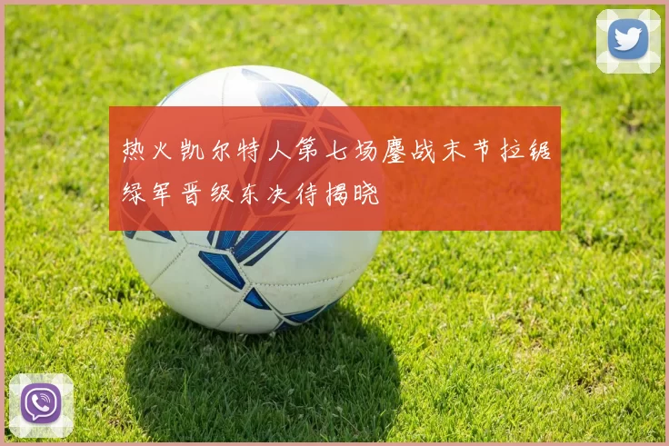 热火凯尔特人第七场鏖战末节拉锯绿军晋级东决待揭晓