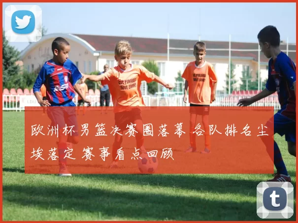 欧洲杯男篮决赛圈落幕 各队排名尘埃落定 赛事看点回顾