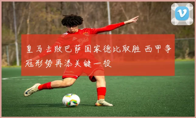 皇马击败巴萨国家德比取胜 西甲争冠形势再添关键一役