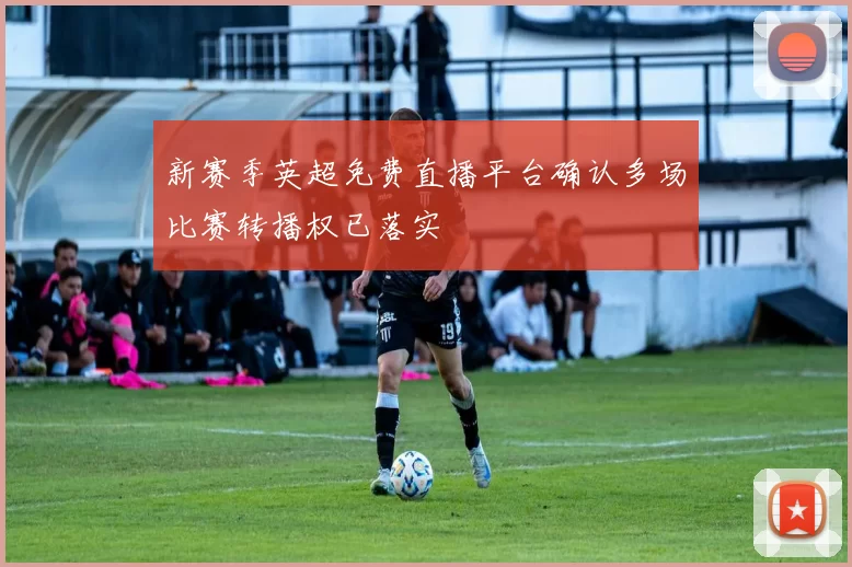 新赛季英超免费直播平台确认多场比赛转播权已落实