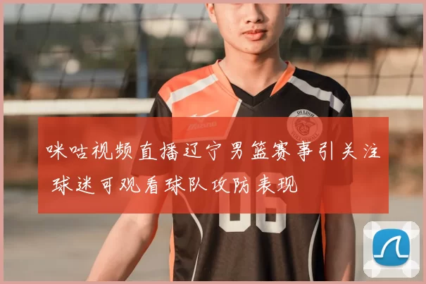咪咕视频直播辽宁男篮赛事引关注 球迷可观看球队攻防表现
