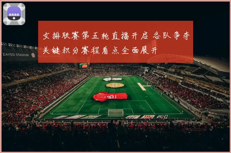 女排联赛第五轮直播开启 各队争夺关键积分赛程看点全面展开