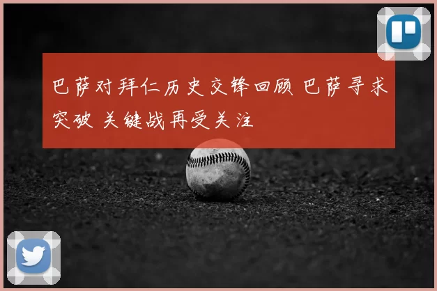 巴萨对拜仁历史交锋回顾 巴萨寻求突破 关键战再受关注