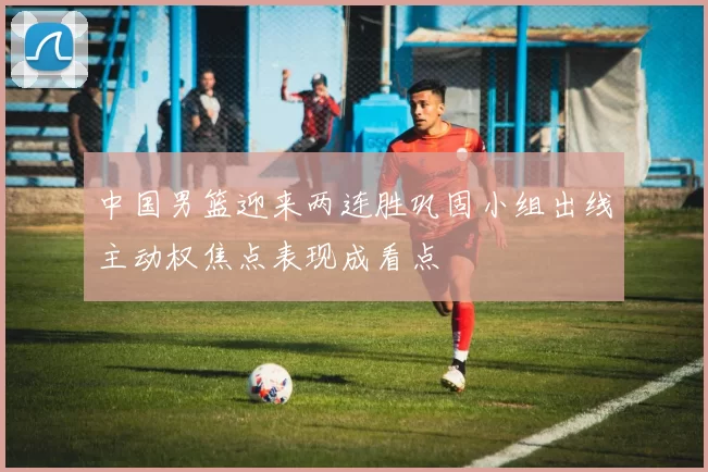 中国男篮迎来两连胜巩固小组出线主动权焦点表现成看点