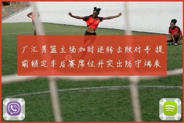 广汇男篮主场加时逆转击败对手 提前锁定季后赛席位并突出防守端表现