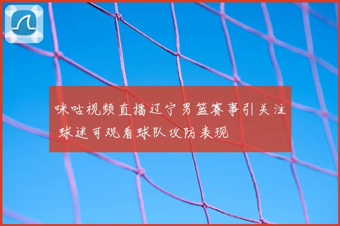 咪咕视频直播辽宁男篮赛事引关注 球迷可观看球队攻防表现