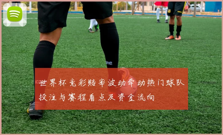 世界杯竞彩赔率波动牵动热门球队投注与赛程看点及资金流向