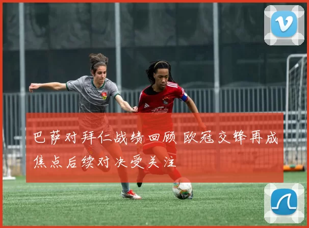 巴萨对拜仁战绩回顾 欧冠交锋再成焦点后续对决受关注