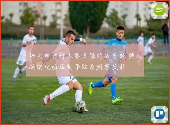 热火凯尔特人第五场对决升级 热火延续攻防压制争取系列赛反扑