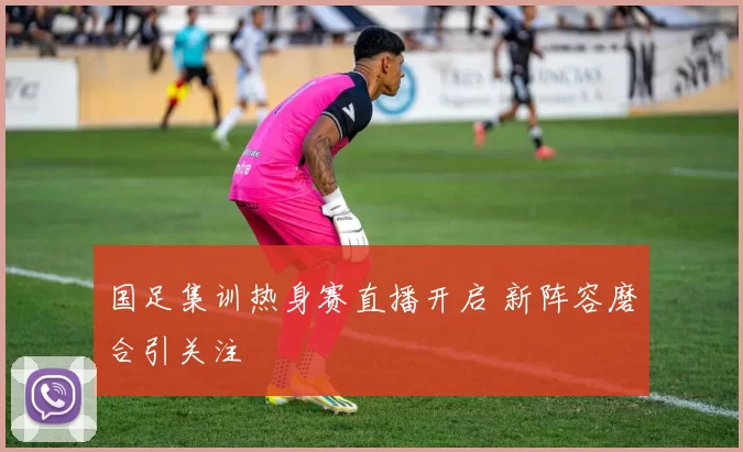 国足集训热身赛直播开启 新阵容磨合引关注