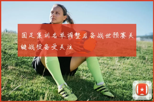 国足集训名单调整后备战世预赛关键战役备受关注