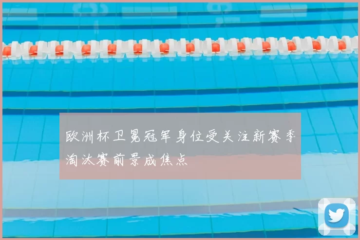 欧洲杯卫冕冠军身位受关注新赛季淘汰赛前景成焦点