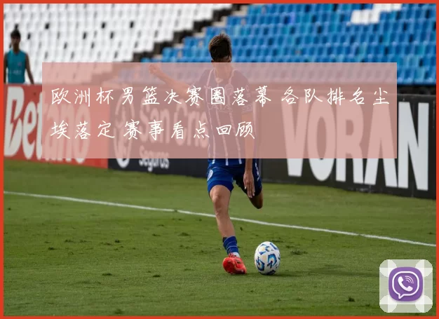 欧洲杯男篮决赛圈落幕 各队排名尘埃落定 赛事看点回顾