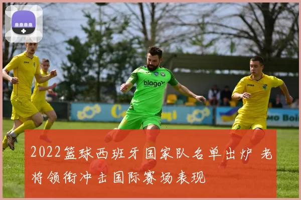 2022篮球西班牙国家队名单出炉 老将领衔冲击国际赛场表现