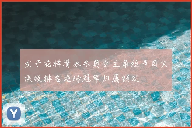 女子花样滑冰冬奥会主角短节目失误致排名逆转冠军归属锁定