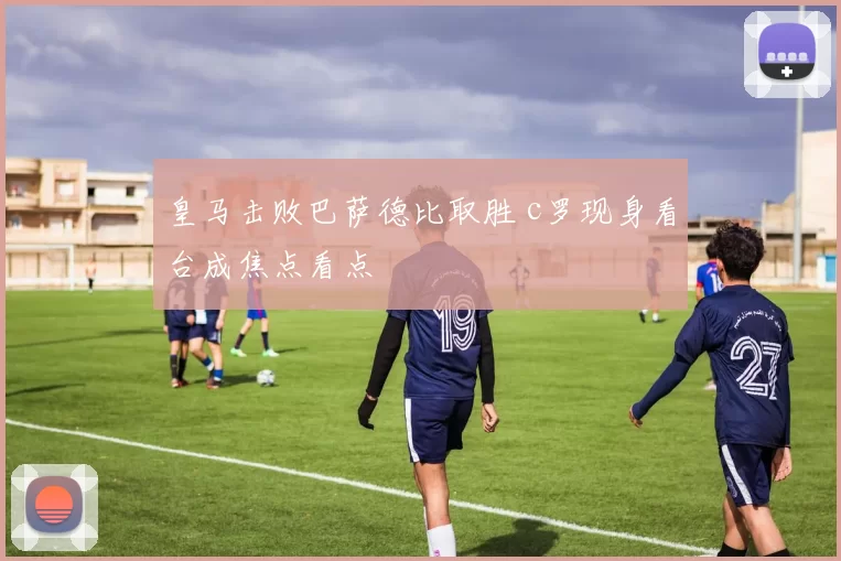 皇马击败巴萨德比取胜 c罗现身看台成焦点看点