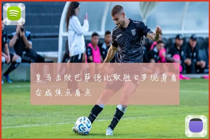 皇马击败巴萨德比取胜 c罗现身看台成焦点看点