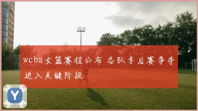 wcba女篮赛程公布 各队季后赛争夺进入关键阶段