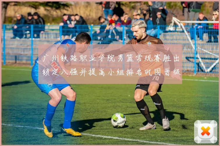 广州铁路职业学院男篮常规赛胜出锁定八强并提高小组排名巩固晋级形势