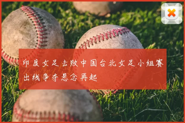 印度女足击败中国台北女足小组赛出线争夺悬念再起