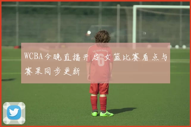 WCBA今晚直播开启 女篮比赛看点与赛果同步更新