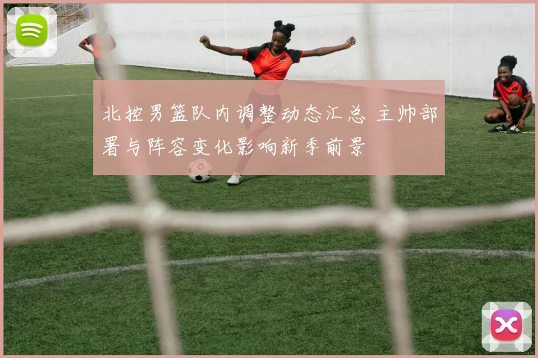 北控男篮队内调整动态汇总 主帅部署与阵容变化影响新季前景