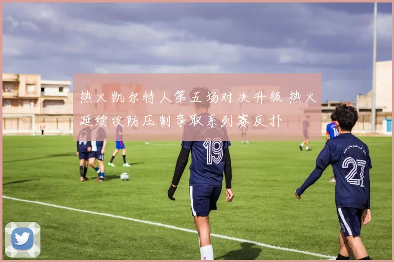 热火凯尔特人第五场对决升级 热火延续攻防压制争取系列赛反扑