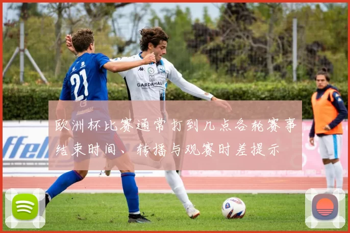 欧洲杯比赛通常打到几点各轮赛事结束时间、转播与观赛时差提示