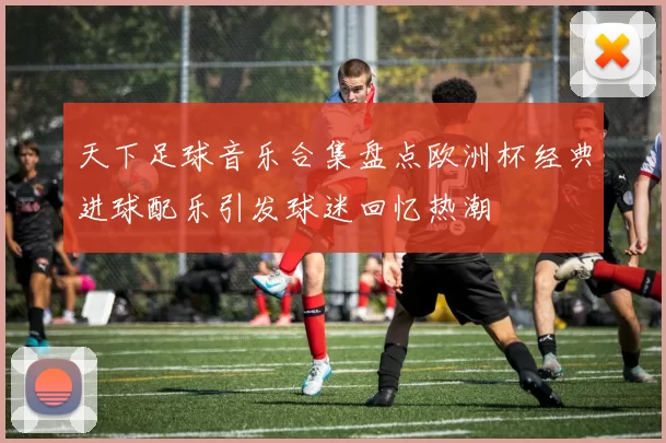 天下足球音乐合集盘点欧洲杯经典进球配乐引发球迷回忆热潮