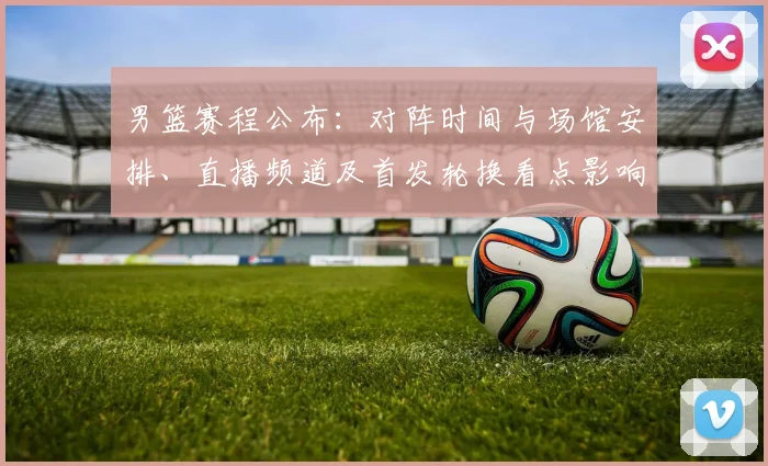男篮赛程公布：对阵时间与场馆安排、直播频道及首发轮换看点影响出线