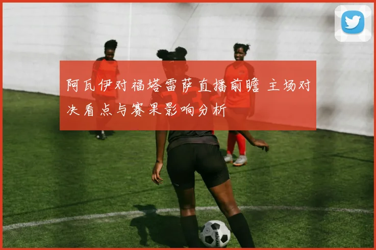 阿瓦伊对福塔雷萨直播前瞻 主场对决看点与赛果影响分析