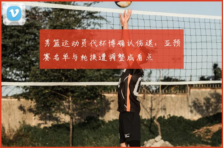 男篮运动员代杯博确认伤退,亚预赛名单与轮换遭调整成看点