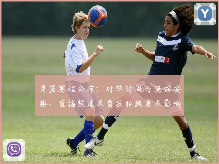 男篮赛程公布：对阵时间与场馆安排、直播频道及首发轮换看点影响出线