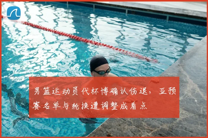 男篮运动员代杯博确认伤退，亚预赛名单与轮换遭调整成看点