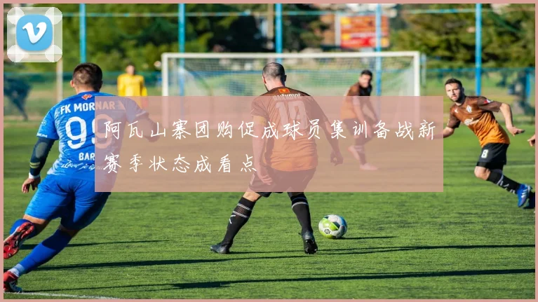 阿瓦山寨团购促成球员集训备战新赛季状态成看点